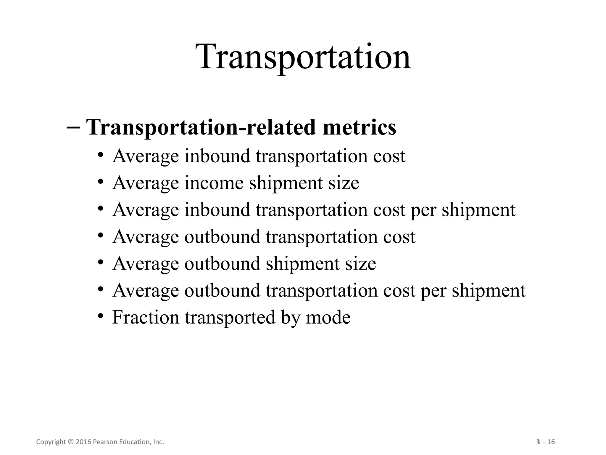 Copyright © 2016 Pearson Education, Inc. 1 – 16
Copyright © 2016 Pearson Education, Inc. 3 – 16
Transportation
– Transportation-related metrics
• Average inbound transportation cost
• Average income shipment size
• Average inbound transportation cost per shipment
• Average outbound transportation cost
• Average outbound shipment size
• Average outbound transportation cost per shipment
• Fraction transported by mode
 