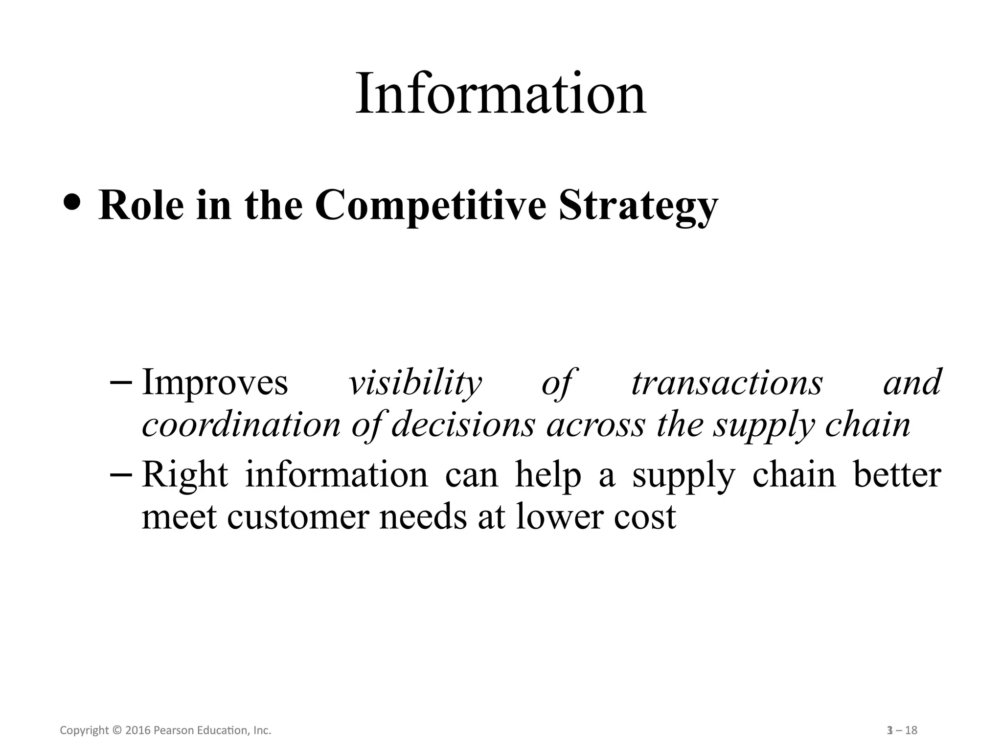 Copyright © 2016 Pearson Education, Inc. 1 – 18
Copyright © 2016 Pearson Education, Inc. 3 – 18
Information
• Role in the Competitive Strategy
– Improves visibility of transactions and
coordination of decisions across the supply chain
– Right information can help a supply chain better
meet customer needs at lower cost
 