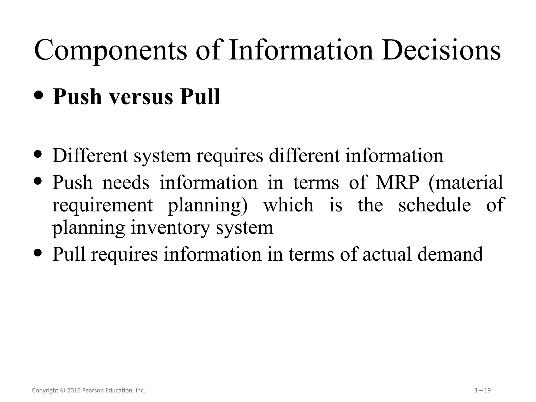 Copyright © 2016 Pearson Education, Inc. 1 – 19
Copyright © 2016 Pearson Education, Inc. 3 – 19
Components of Information Decisions
• Push versus Pull
• Different system requires different information
• Push needs information in terms of MRP (material
requirement planning) which is the schedule of
planning inventory system
• Pull requires information in terms of actual demand
 