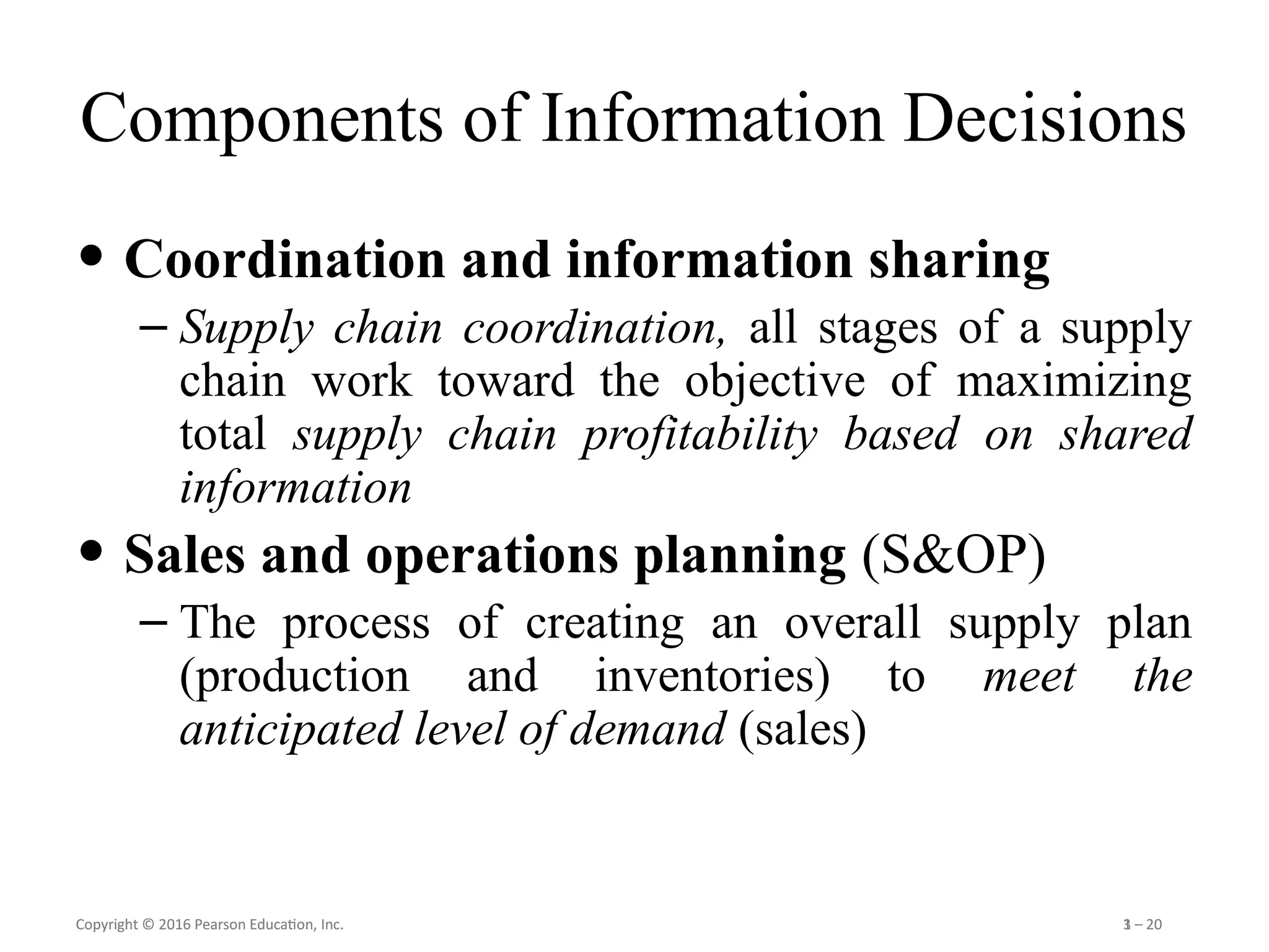Copyright © 2016 Pearson Education, Inc. 1 – 20
Copyright © 2016 Pearson Education, Inc. 3 – 20
Components of Information Decisions
• Coordination and information sharing
– Supply chain coordination, all stages of a supply
chain work toward the objective of maximizing
total supply chain profitability based on shared
information
• Sales and operations planning (S&OP)
– The process of creating an overall supply plan
(production and inventories) to meet the
anticipated level of demand (sales)
 