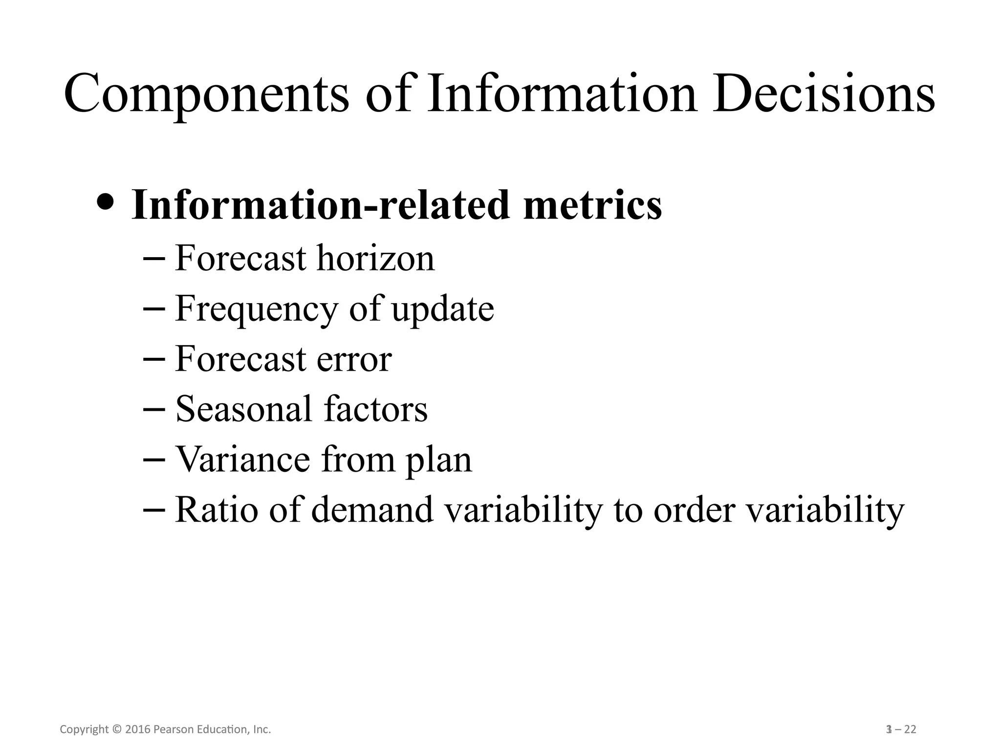 Copyright © 2016 Pearson Education, Inc. 1 – 22
Copyright © 2016 Pearson Education, Inc. 3 – 22
Components of Information Decisions
• Information-related metrics
– Forecast horizon
– Frequency of update
– Forecast error
– Seasonal factors
– Variance from plan
– Ratio of demand variability to order variability
 