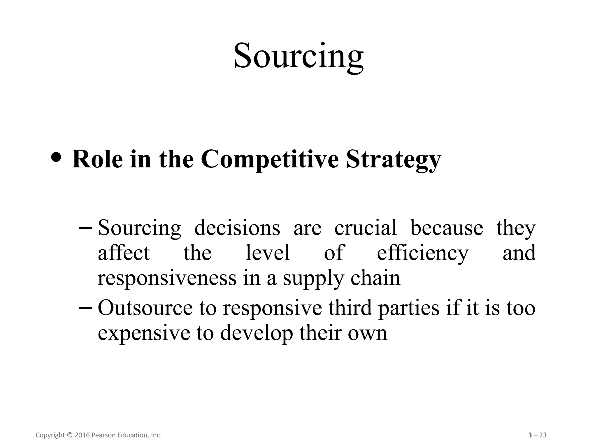 Copyright © 2016 Pearson Education, Inc. 1 – 23
Copyright © 2016 Pearson Education, Inc. 3 – 23
Sourcing
• Role in the Competitive Strategy
– Sourcing decisions are crucial because they
affect the level of efficiency and
responsiveness in a supply chain
– Outsource to responsive third parties if it is too
expensive to develop their own
 
