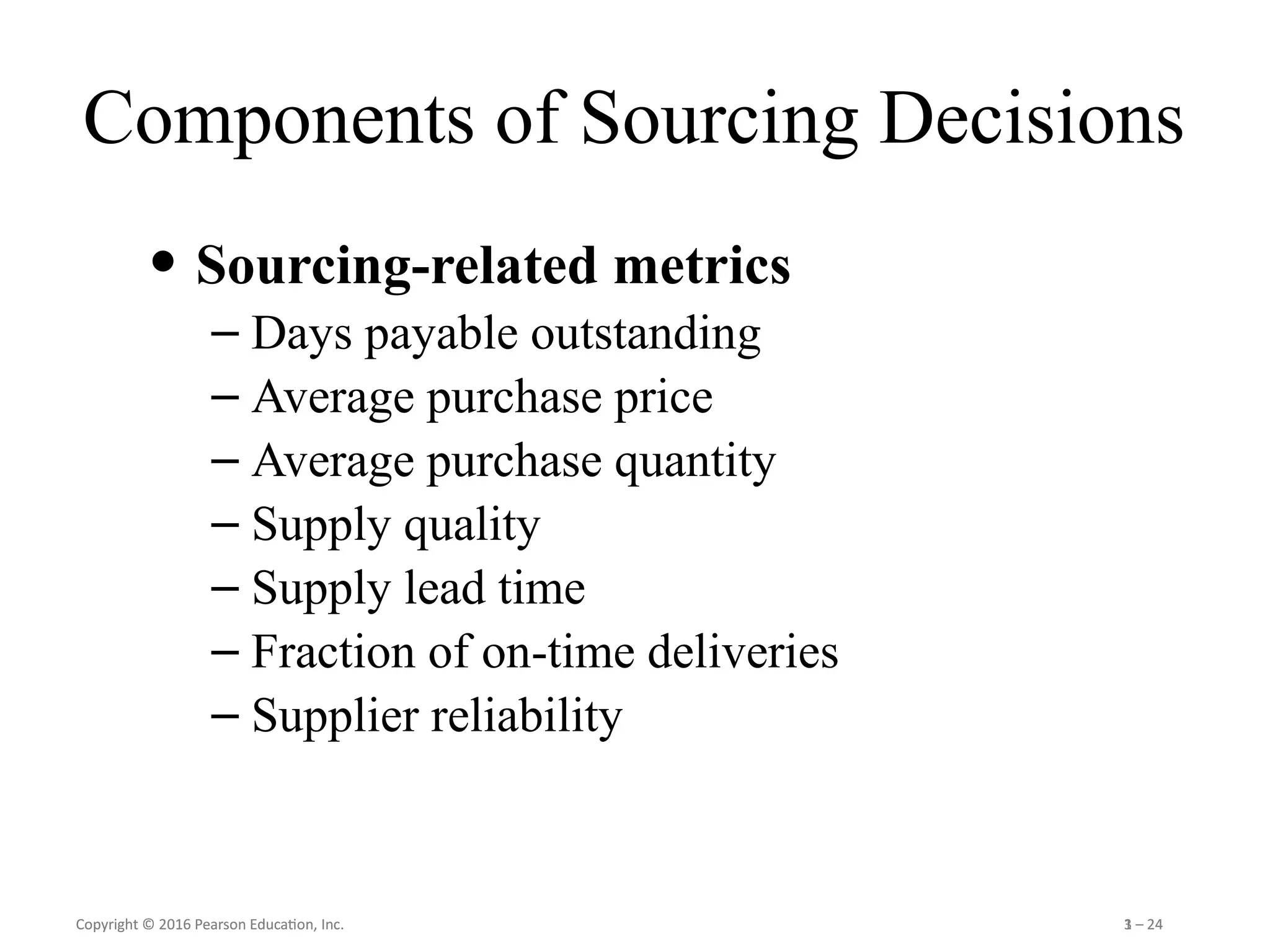 Copyright © 2016 Pearson Education, Inc. 1 – 24
Copyright © 2016 Pearson Education, Inc. 3 – 24
Components of Sourcing Decisions
• Sourcing-related metrics
– Days payable outstanding
– Average purchase price
– Average purchase quantity
– Supply quality
– Supply lead time
– Fraction of on-time deliveries
– Supplier reliability
 