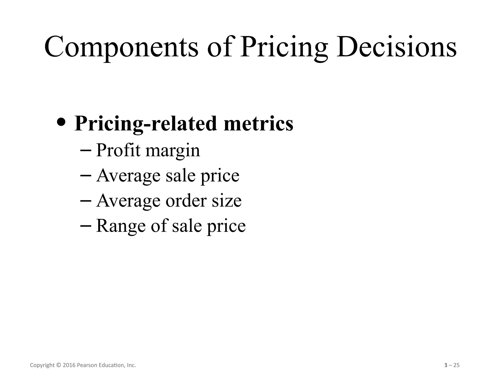 Copyright © 2016 Pearson Education, Inc. 1 – 25
Copyright © 2016 Pearson Education, Inc. 3 – 25
Components of Pricing Decisions
• Pricing-related metrics
– Profit margin
– Average sale price
– Average order size
– Range of sale price
 