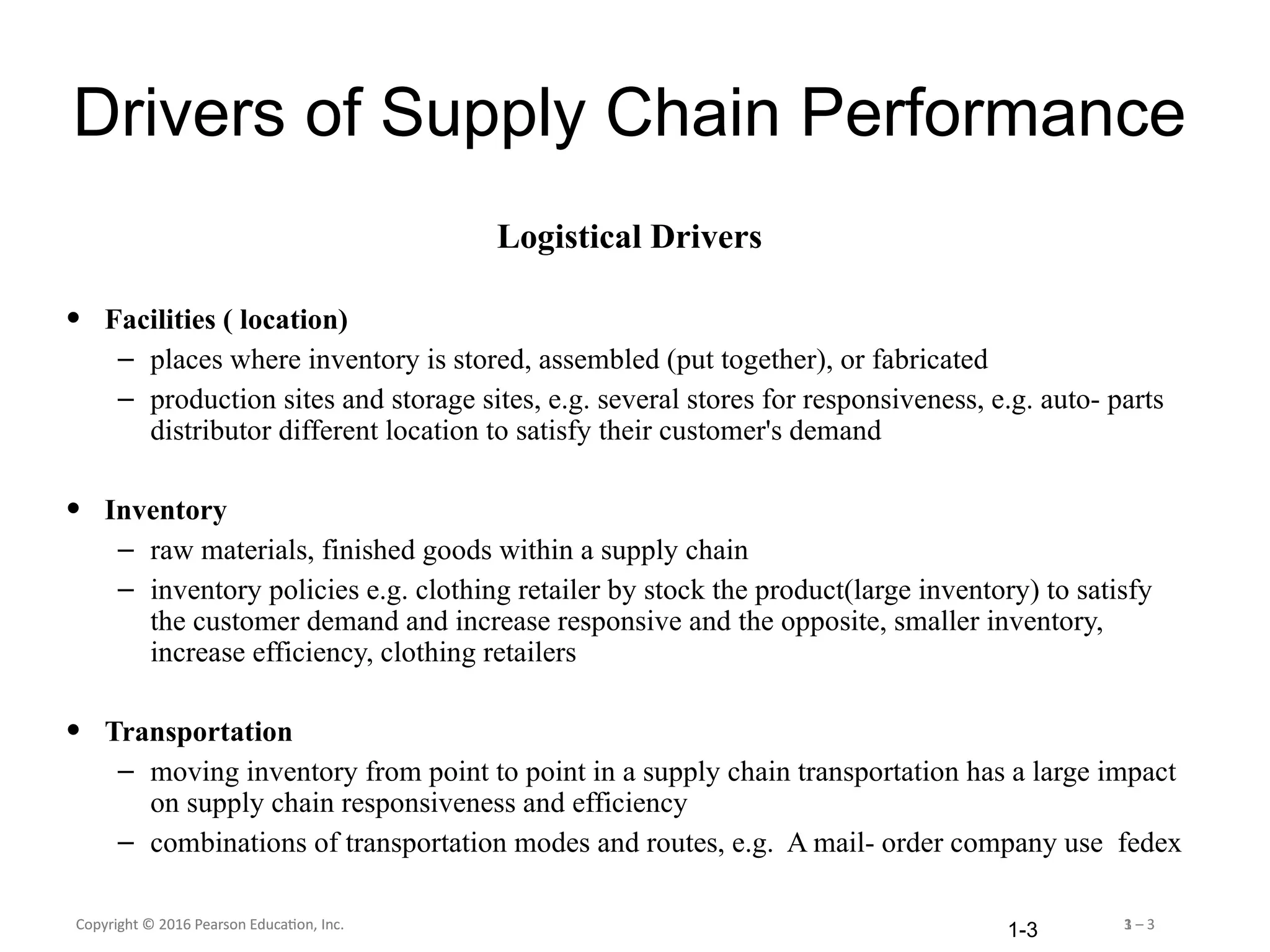 Copyright © 2016 Pearson Education, Inc. 1 – 3
Copyright © 2016 Pearson Education, Inc. 3 – 3
1-3
Drivers of Supply Chain Performance
Logistical Drivers
• Facilities ( location)
– places where inventory is stored, assembled (put together), or fabricated
– production sites and storage sites, e.g. several stores for responsiveness, e.g. auto- parts
distributor different location to satisfy their customer's demand
• Inventory
– raw materials, finished goods within a supply chain
– inventory policies e.g. clothing retailer by stock the product(large inventory) to satisfy
the customer demand and increase responsive and the opposite, smaller inventory,
increase efficiency, clothing retailers
• Transportation
– moving inventory from point to point in a supply chain transportation has a large impact
on supply chain responsiveness and efficiency
– combinations of transportation modes and routes, e.g. A mail- order company use fedex
 