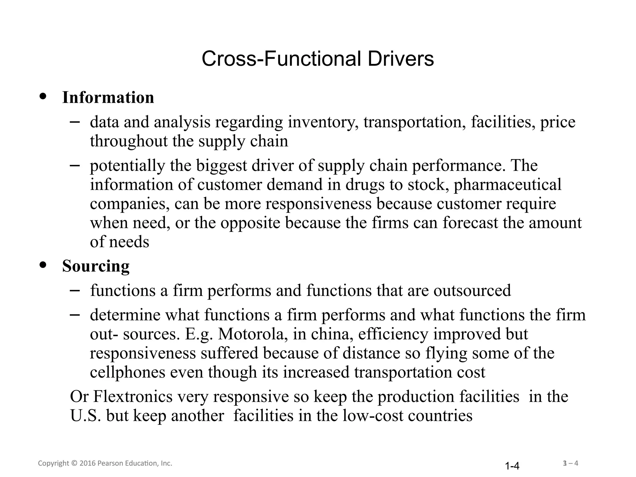 Copyright © 2016 Pearson Education, Inc. 1 – 4
Copyright © 2016 Pearson Education, Inc. 3 – 4
1-4
Cross-Functional Drivers
• Information
– data and analysis regarding inventory, transportation, facilities, price
throughout the supply chain
– potentially the biggest driver of supply chain performance. The
information of customer demand in drugs to stock, pharmaceutical
companies, can be more responsiveness because customer require
when need, or the opposite because the firms can forecast the amount
of needs
• Sourcing
– functions a firm performs and functions that are outsourced
– determine what functions a firm performs and what functions the firm
out- sources. E.g. Motorola, in china, efficiency improved but
responsiveness suffered because of distance so flying some of the
cellphones even though its increased transportation cost
Or Flextronics very responsive so keep the production facilities in the
U.S. but keep another facilities in the low-cost countries
 