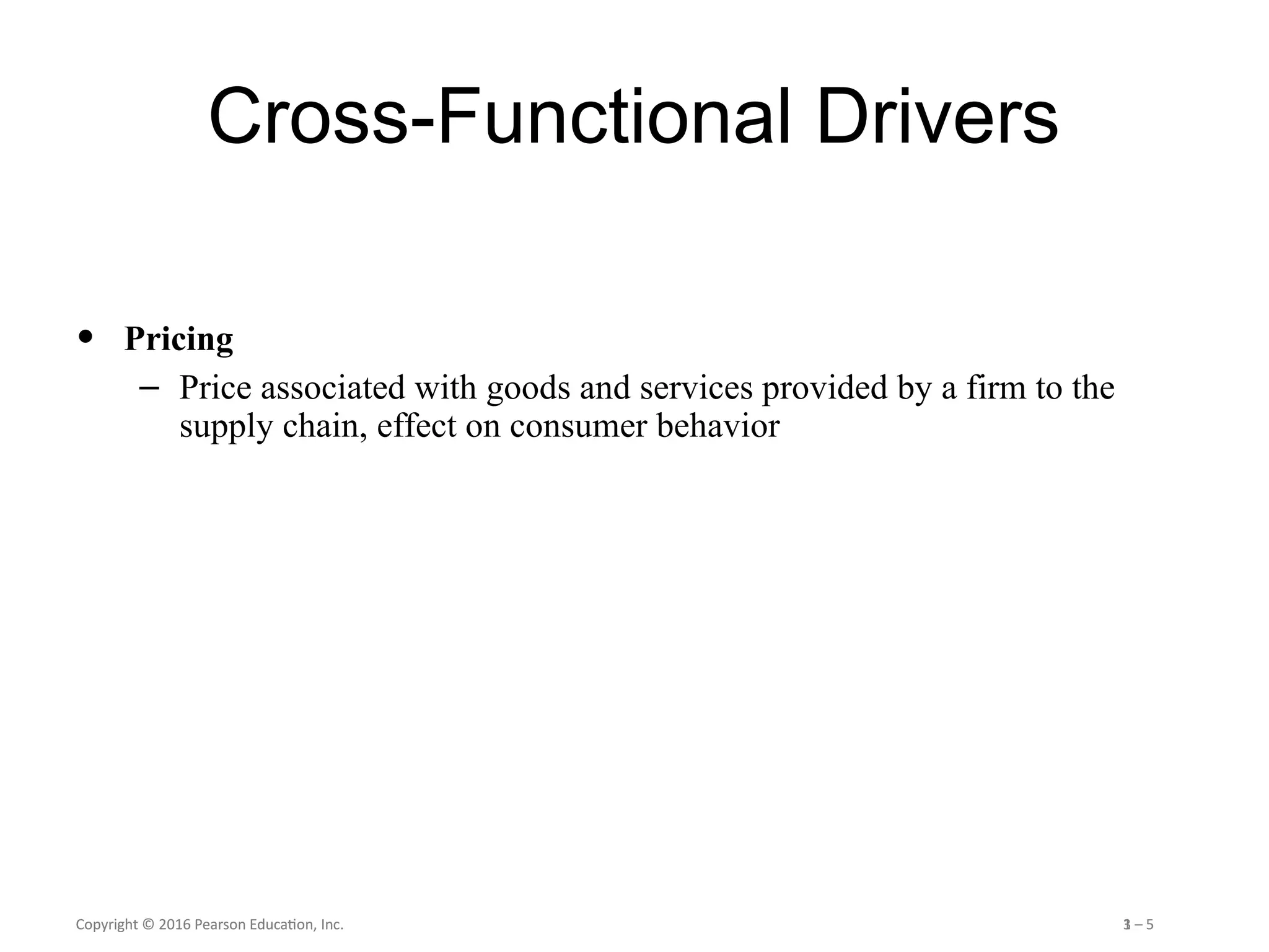 Copyright © 2016 Pearson Education, Inc. 1 – 5
Copyright © 2016 Pearson Education, Inc. 3 – 5
Cross-Functional Drivers
• Pricing
– Price associated with goods and services provided by a firm to the
supply chain, effect on consumer behavior
 