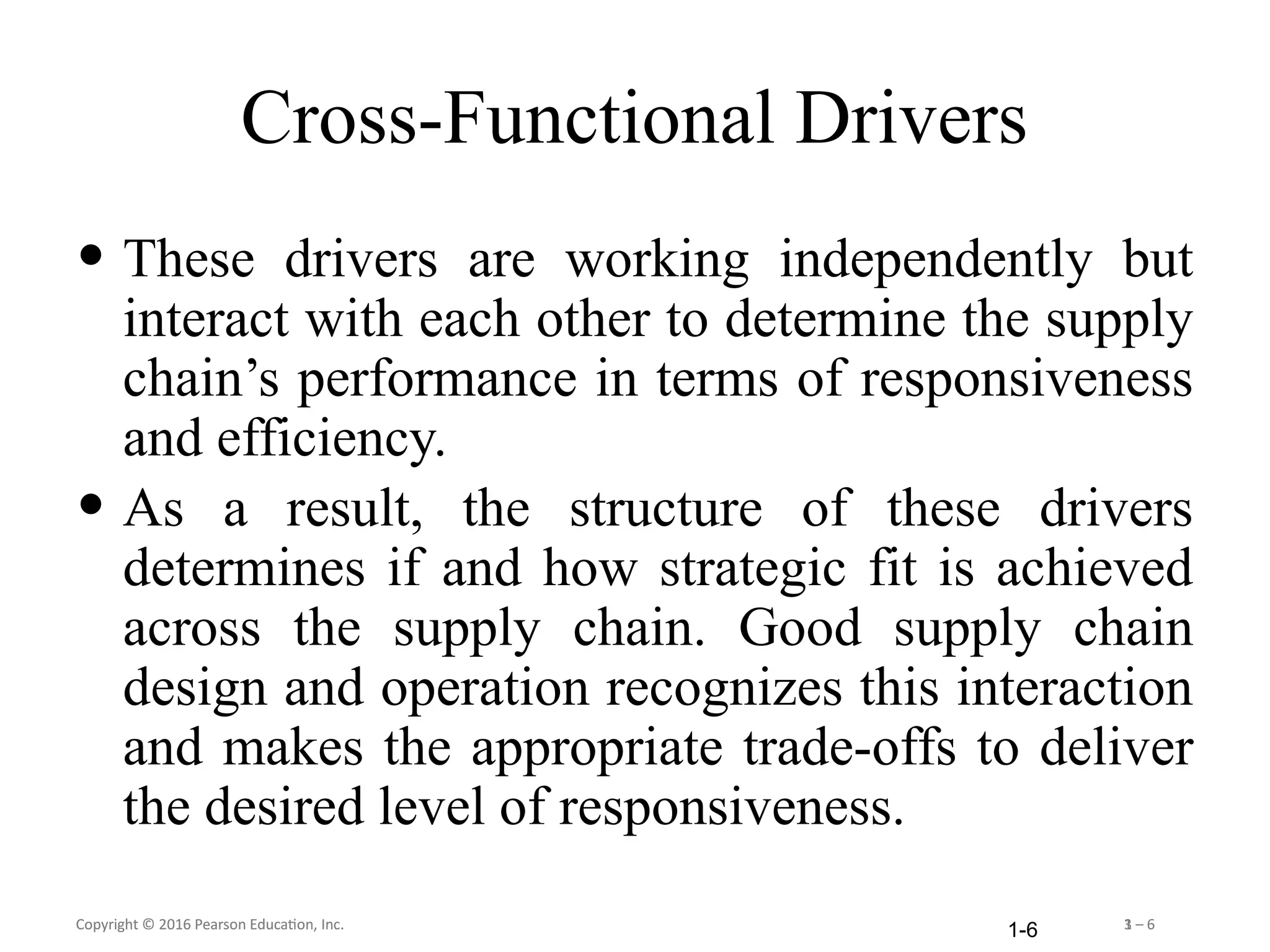 Copyright © 2016 Pearson Education, Inc. 1 – 6
Copyright © 2016 Pearson Education, Inc. 3 – 6
1-6
Cross-Functional Drivers
• These drivers are working independently but
interact with each other to determine the supply
chain’s performance in terms of responsiveness
and efficiency.
• As a result, the structure of these drivers
determines if and how strategic fit is achieved
across the supply chain. Good supply chain
design and operation recognizes this interaction
and makes the appropriate trade-offs to deliver
the desired level of responsiveness.
 