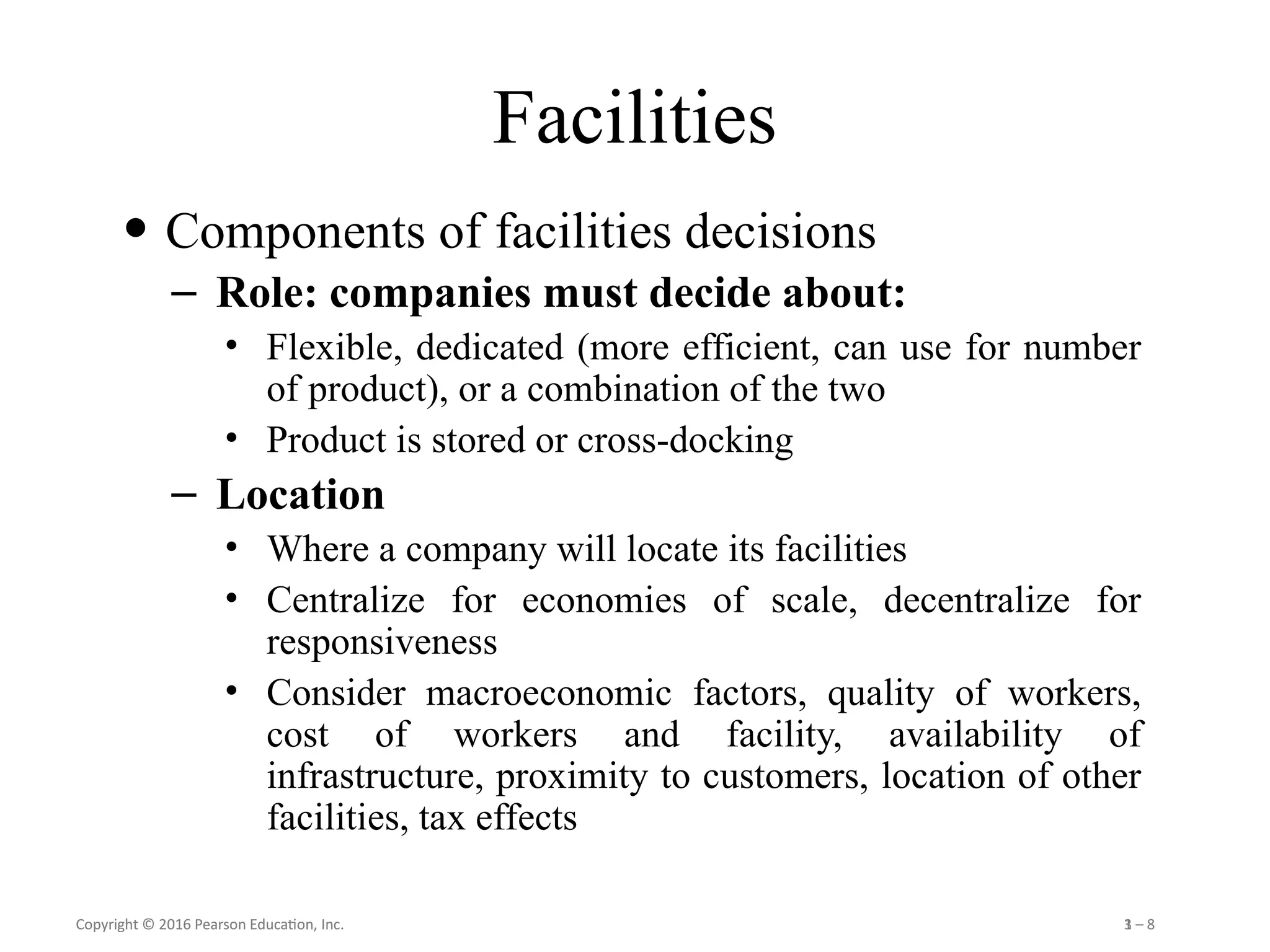 Copyright © 2016 Pearson Education, Inc. 1 – 8
Copyright © 2016 Pearson Education, Inc. 3 – 8
Facilities
• Components of facilities decisions
– Role: companies must decide about:
• Flexible, dedicated (more efficient, can use for number
of product), or a combination of the two
• Product is stored or cross-docking
– Location
• Where a company will locate its facilities
• Centralize for economies of scale, decentralize for
responsiveness
• Consider macroeconomic factors, quality of workers,
cost of workers and facility, availability of
infrastructure, proximity to customers, location of other
facilities, tax effects
 