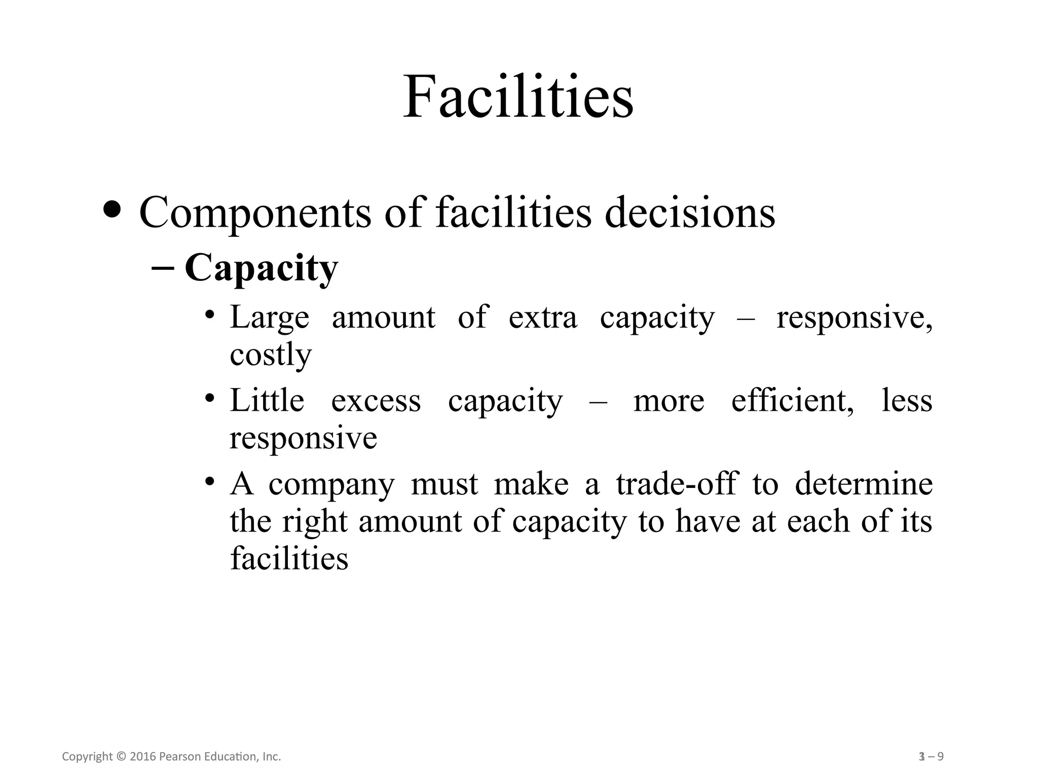 Copyright © 2016 Pearson Education, Inc. 1 – 9
Copyright © 2016 Pearson Education, Inc. 3 – 9
Facilities
• Components of facilities decisions
– Capacity
• Large amount of extra capacity – responsive,
costly
• Little excess capacity – more efficient, less
responsive
• A company must make a trade-off to determine
the right amount of capacity to have at each of its
facilities
 