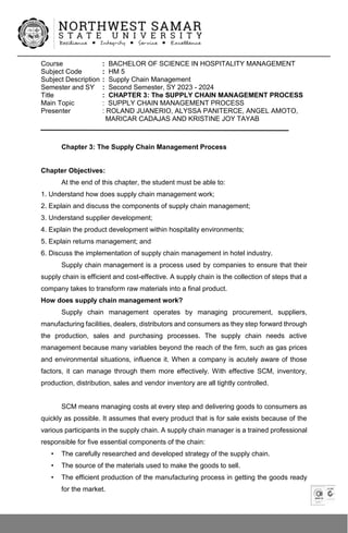 Course : BACHELOR OF SCIENCE IN HOSPITALITY MANAGEMENT
Subject Code : HM 5
Subject Description : Supply Chain Management
Semester and SY : Second Semester, SY 2023 - 2024
Title : CHAPTER 3: The SUPPLY CHAIN MANAGEMENT PROCESS
Main Topic : SUPPLY CHAIN MANAGEMENT PROCESS
Presenter : ROLAND JUANERIO, ALYSSA PANITERCE, ANGEL AMOTO,
MARICAR CADAJAS AND KRISTINE JOY TAYAB
Chapter 3: The Supply Chain Management Process
Chapter Objectives:
At the end of this chapter, the student must be able to:
1. Understand how does supply chain management work;
2. Explain and discuss the components of supply chain management;
3. Understand supplier development;
4. Explain the product development within hospitality environments;
5. Explain returns management; and
6. Discuss the implementation of supply chain management in hotel industry.
Supply chain management is a process used by companies to ensure that their
supply chain is efficient and cost-effective. A supply chain is the collection of steps that a
company takes to transform raw materials into a final product.
How does supply chain management work?
Supply chain management operates by managing procurement, suppliers,
manufacturing facilities, dealers, distributors and consumers as they step forward through
the production, sales and purchasing processes. The supply chain needs active
management because many variables beyond the reach of the firm, such as gas prices
and environmental situations, influence it. When a company is acutely aware of those
factors, it can manage through them more effectively. With effective SCM, inventory,
production, distribution, sales and vendor inventory are all tightly controlled.
SCM means managing costs at every step and delivering goods to consumers as
quickly as possible. It assumes that every product that is for sale exists because of the
various participants in the supply chain. A supply chain manager is a trained professional
responsible for five essential components of the chain:
• The carefully researched and developed strategy of the supply chain.
• The source of the materials used to make the goods to sell.
• The efficient production of the manufacturing process in getting the goods ready
for the market.
 