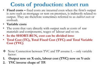 Costs of production: short run
• Fixed costs – fixed costs are incurred even when the firm’s output
is zero such as mortgage or rent on premises, is indirectly related to
output. They are therefore sometimes referred to as indirect costs or
overheads.
• Variable costs
• The costs that vary directly with output such as costs of raw
materials and components, wages of labour and so on.
• In the SHORT-RUN, cost can be divided into:
• Total Cost (TC), Total Fixed Cost (TFC) and Total Variable
Cost (TVC)
Note: Connection between TVC and TP assume L – only variable
factor:
1. Output now on X-axis, labour cost (TVC) now on Y-axis
2. TVC inverse shape of TP.