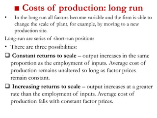 ■ Costs of production: long run
• In the long run all factors become variable and the firm is able to
change the scale of plant, for example, by moving to a new
production site.
Long-run are series of short-run positions
• There are three possibilities:
Constant returns to scale – output increases in the same
proportion as the employment of inputs. Average cost of
production remains unaltered so long as factor prices
remain constant.
Increasing returns to scale – output increases at a greater
rate than the employment of inputs. Average cost of
production falls with constant factor prices.