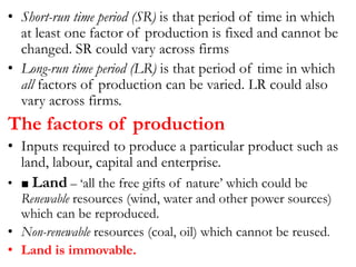• Short-run time period (SR) is that period of time in which
at least one factor of production is fixed and cannot be
changed. SR could vary across firms
• Long-run time period (LR) is that period of time in which
all factors of production can be varied. LR could also
vary across firms.
The factors of production
• Inputs required to produce a particular product such as
land, labour, capital and enterprise.
• ■ Land – ‘all the free gifts of nature’ which could be
Renewable resources (wind, water and other power sources)
which can be reproduced.
• Non-renewable resources (coal, oil) which cannot be reused.
• Land is immovable.