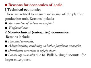 ■ Reasons for economies of scale
1 Technical economies
These are related to an increase in size of the plant or
production unit. Reasons include:
■ Specialisation of labour and capital
■ ‘Engineers’ rule’
2 Non-technical (enterprise) economies
Reasons include:
■ Financial economies.
■ Administrative, marketing and other functional economies.
■ Distributive economies ie supply chain
■ Purchasing economies due to Bulk buying discounts for
larger enterprises.