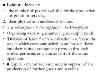 ■ Labour – includes:
1. the number of people available for the production
of goods or services,
2. their physical and intellectual abilities.
• The labour force - = No employed + No Unemployed
• Organizing work to guarantee higher output yields:
• ‘Division of labour’ or ‘specialisation’ - refers to the
way in which economic activities are broken down
into their various component parts so that each
worker performs only a small part of the entire
operation.
• ■ Capital - man-made asset used in support of the
production of further goods and services.