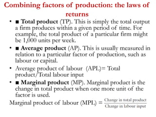 Combining factors of production: the laws of
returns
• ■ Total product (TP). This is simply the total output
a firm produces within a given period of time. For
example, the total product of a particular firm might
be 1,000 units per week.
• ■ Average product (AP). This is usually measured in
relation to a particular factor of production, such as
labour or capital.
• Average product of labour (APL)= Total
product/Total labour input
• ■ Marginal product (MP). Marginal product is the
change in total product when one more unit of the
factor is used.
Marginal product of labour (MPL) =