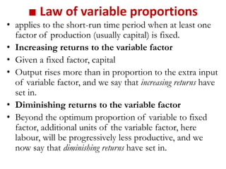 ■ Law of variable proportions
• applies to the short-run time period when at least one
factor of production (usually capital) is fixed.
• Increasing returns to the variable factor
• Given a fixed factor, capital
• Output rises more than in proportion to the extra input
of variable factor, and we say that increasing returns have
set in.
• Diminishing returns to the variable factor
• Beyond the optimum proportion of variable to fixed
factor, additional units of the variable factor, here
labour, will be progressively less productive, and we
now say that diminishing returns have set in.