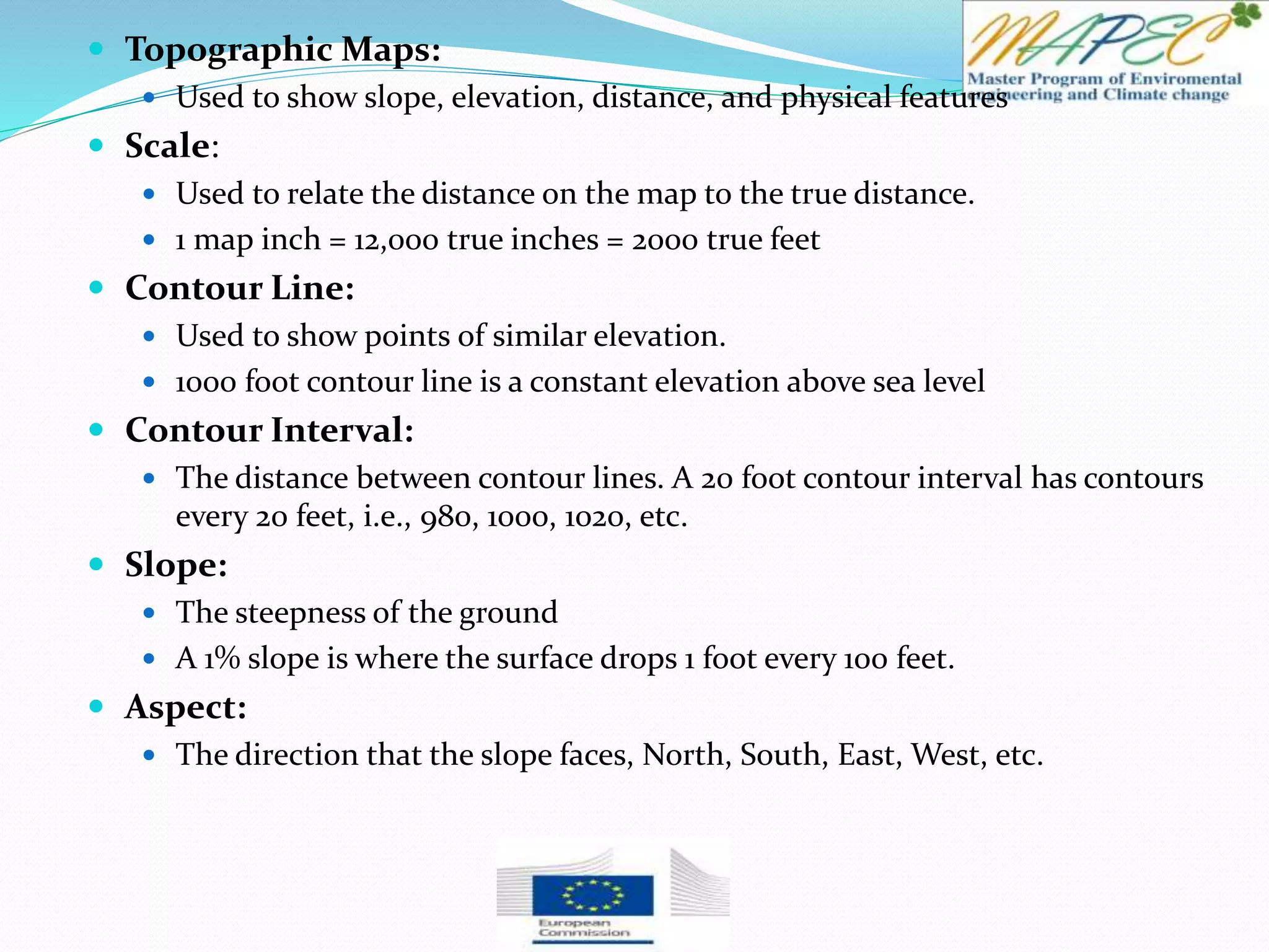  Topographic Maps:
 Used to show slope, elevation, distance, and physical features
 Scale:
 Used to relate the distance on the map to the true distance.
 1 map inch = 12,000 true inches = 2000 true feet
 Contour Line:
 Used to show points of similar elevation.
 1000 foot contour line is a constant elevation above sea level
 Contour Interval:
 The distance between contour lines. A 20 foot contour interval has contours
every 20 feet, i.e., 980, 1000, 1020, etc.
 Slope:
 The steepness of the ground
 A 1% slope is where the surface drops 1 foot every 100 feet.
 Aspect:
 The direction that the slope faces, North, South, East, West, etc.
 