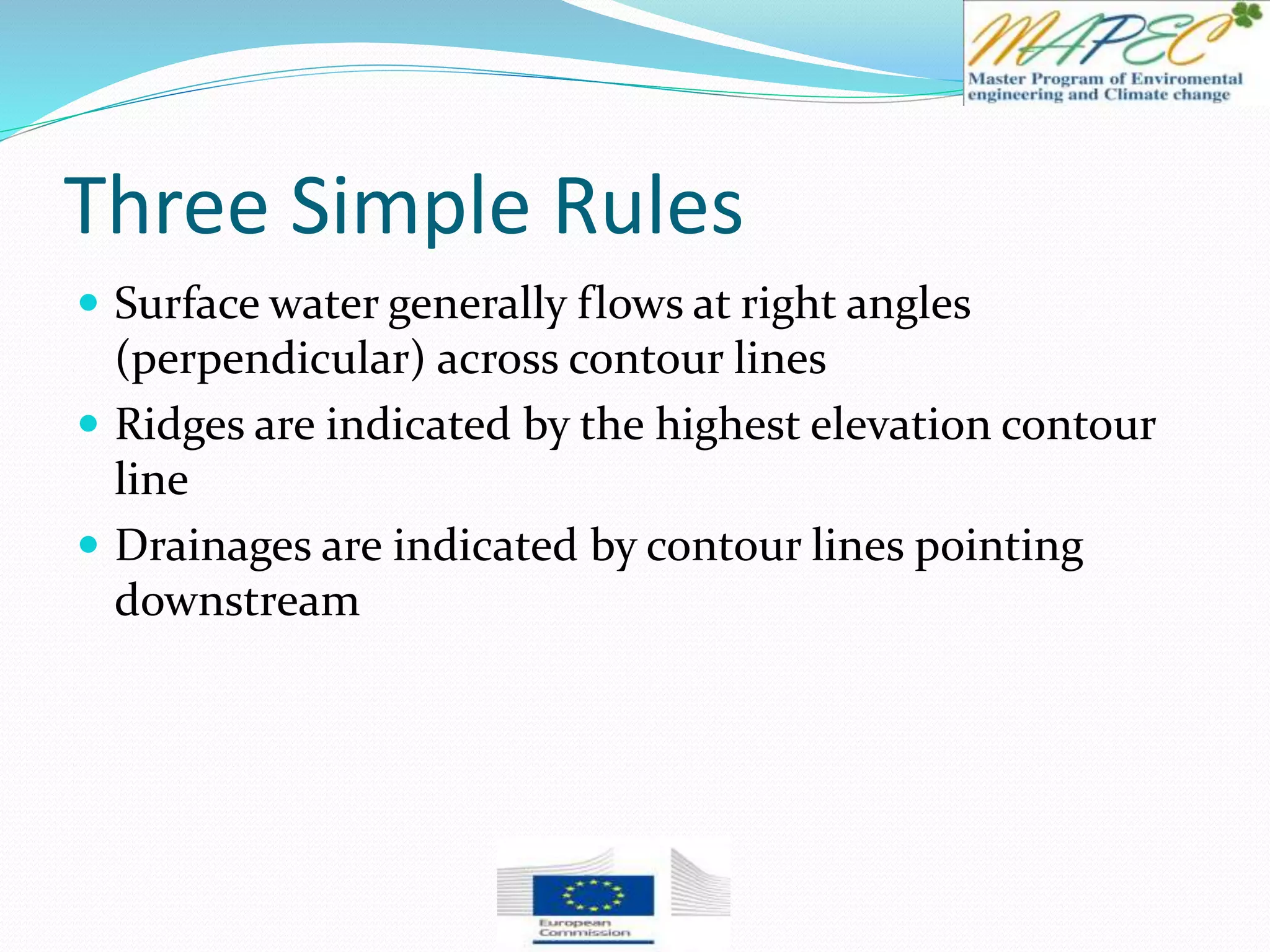 Three Simple Rules
 Surface water generally flows at right angles
(perpendicular) across contour lines
 Ridges are indicated by the highest elevation contour
line
 Drainages are indicated by contour lines pointing
downstream
 