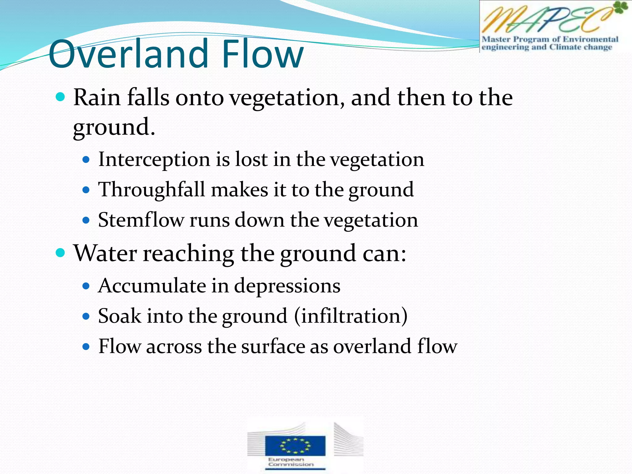 Overland Flow
 Rain falls onto vegetation, and then to the
ground.
 Interception is lost in the vegetation
 Throughfall makes it to the ground
 Stemflow runs down the vegetation
 Water reaching the ground can:
 Accumulate in depressions
 Soak into the ground (infiltration)
 Flow across the surface as overland flow
 
