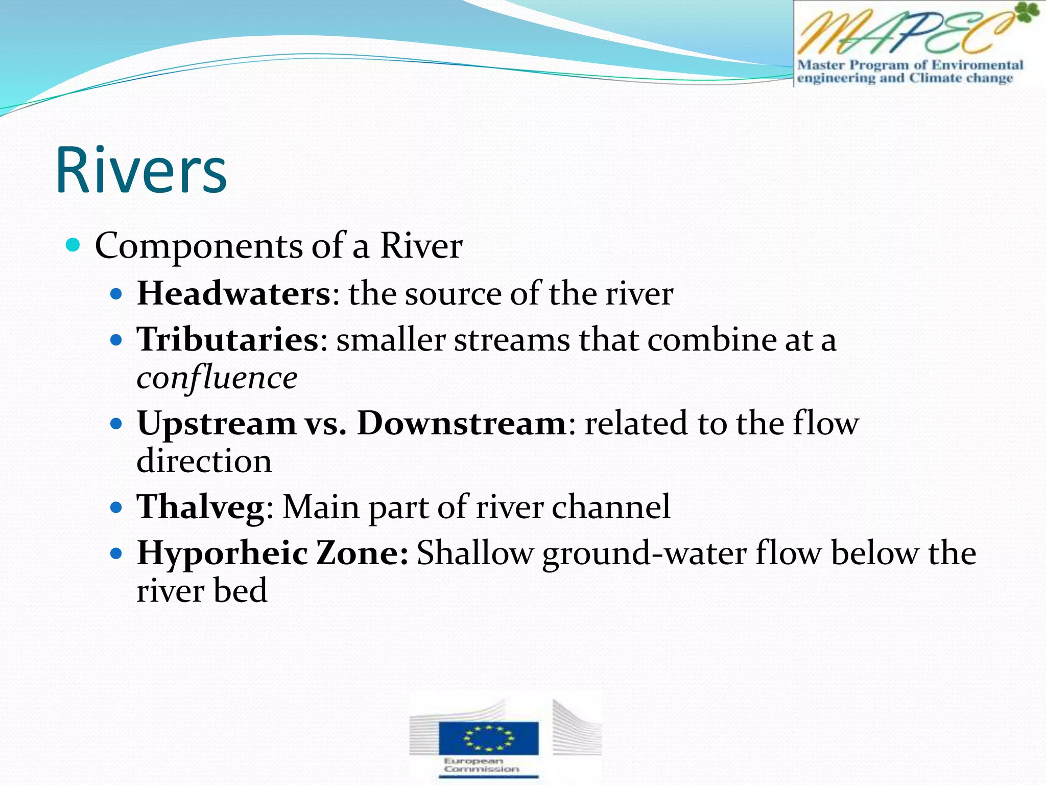 Rivers
 Components of a River
 Headwaters: the source of the river
 Tributaries: smaller streams that combine at a
confluence
 Upstream vs. Downstream: related to the flow
direction
 Thalveg: Main part of river channel
 Hyporheic Zone: Shallow ground-water flow below the
river bed
 
