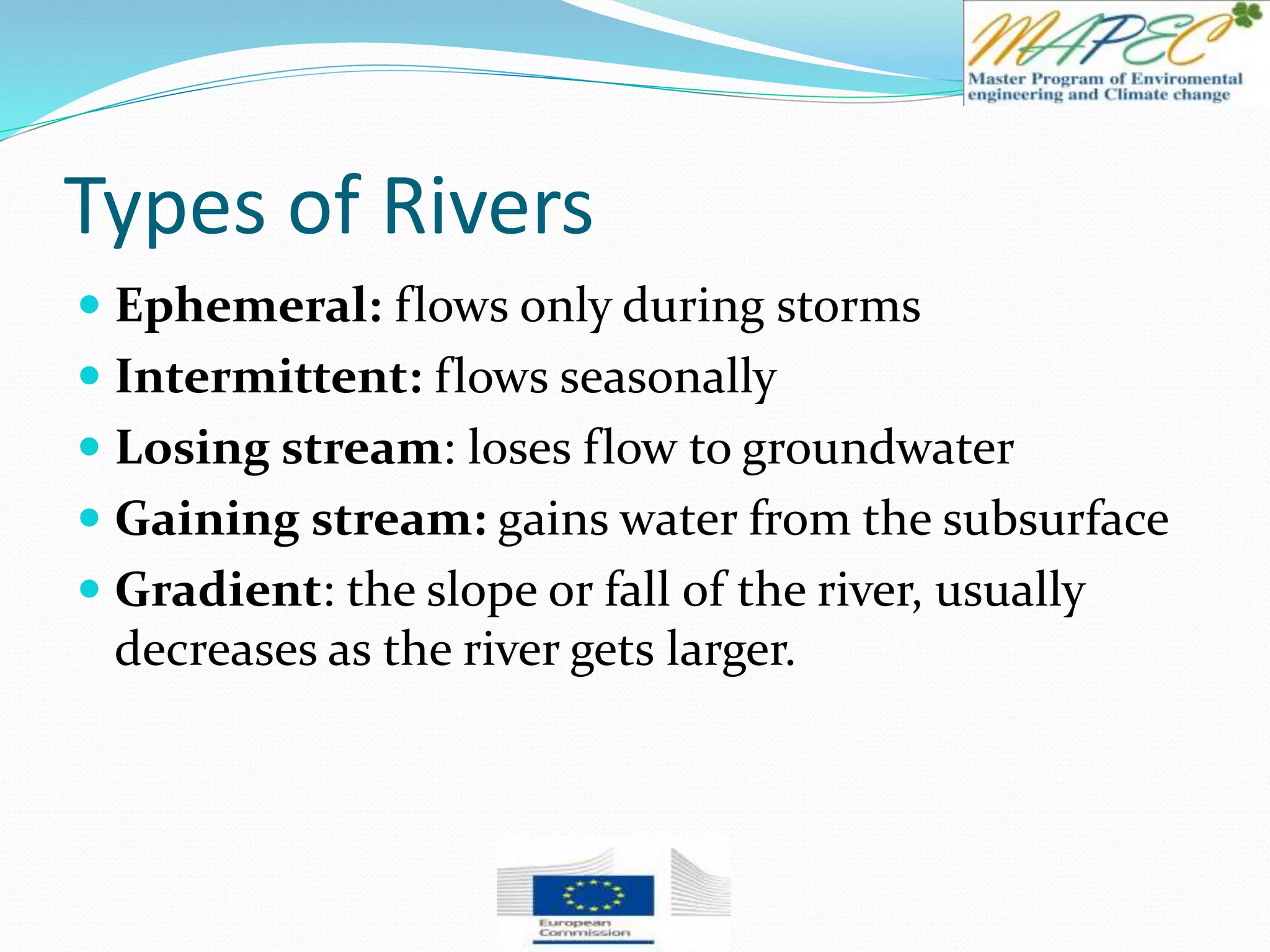 Types of Rivers
 Ephemeral: flows only during storms
 Intermittent: flows seasonally
 Losing stream: loses flow to groundwater
 Gaining stream: gains water from the subsurface
 Gradient: the slope or fall of the river, usually
decreases as the river gets larger.
 