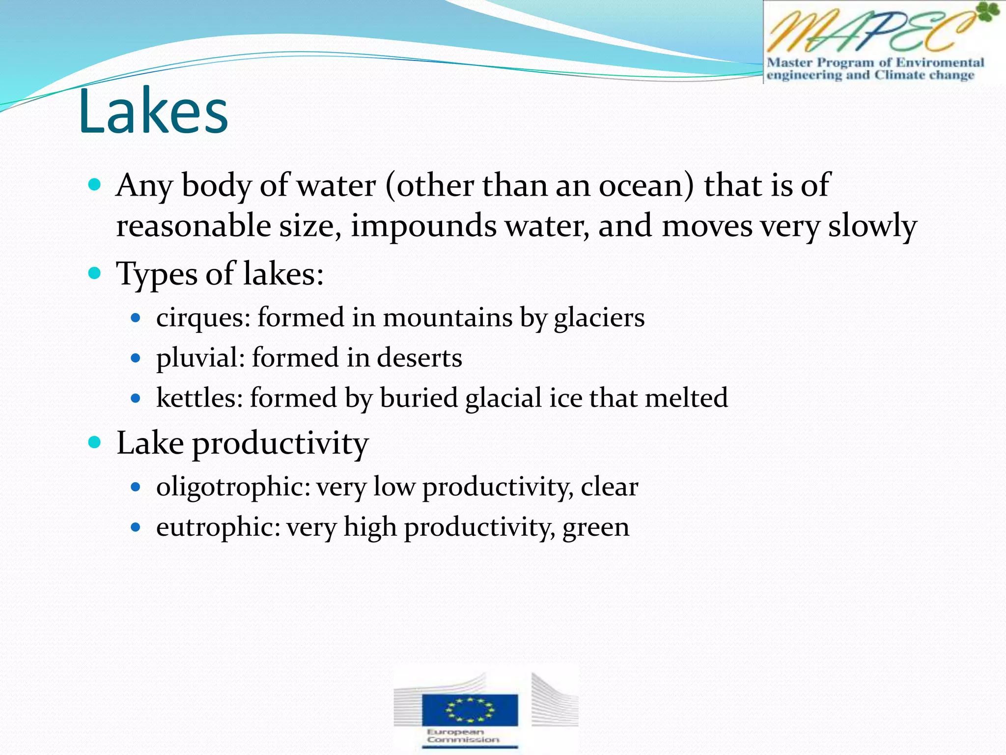 Lakes
 Any body of water (other than an ocean) that is of
reasonable size, impounds water, and moves very slowly
 Types of lakes:
 cirques: formed in mountains by glaciers
 pluvial: formed in deserts
 kettles: formed by buried glacial ice that melted
 Lake productivity
 oligotrophic: very low productivity, clear
 eutrophic: very high productivity, green
 