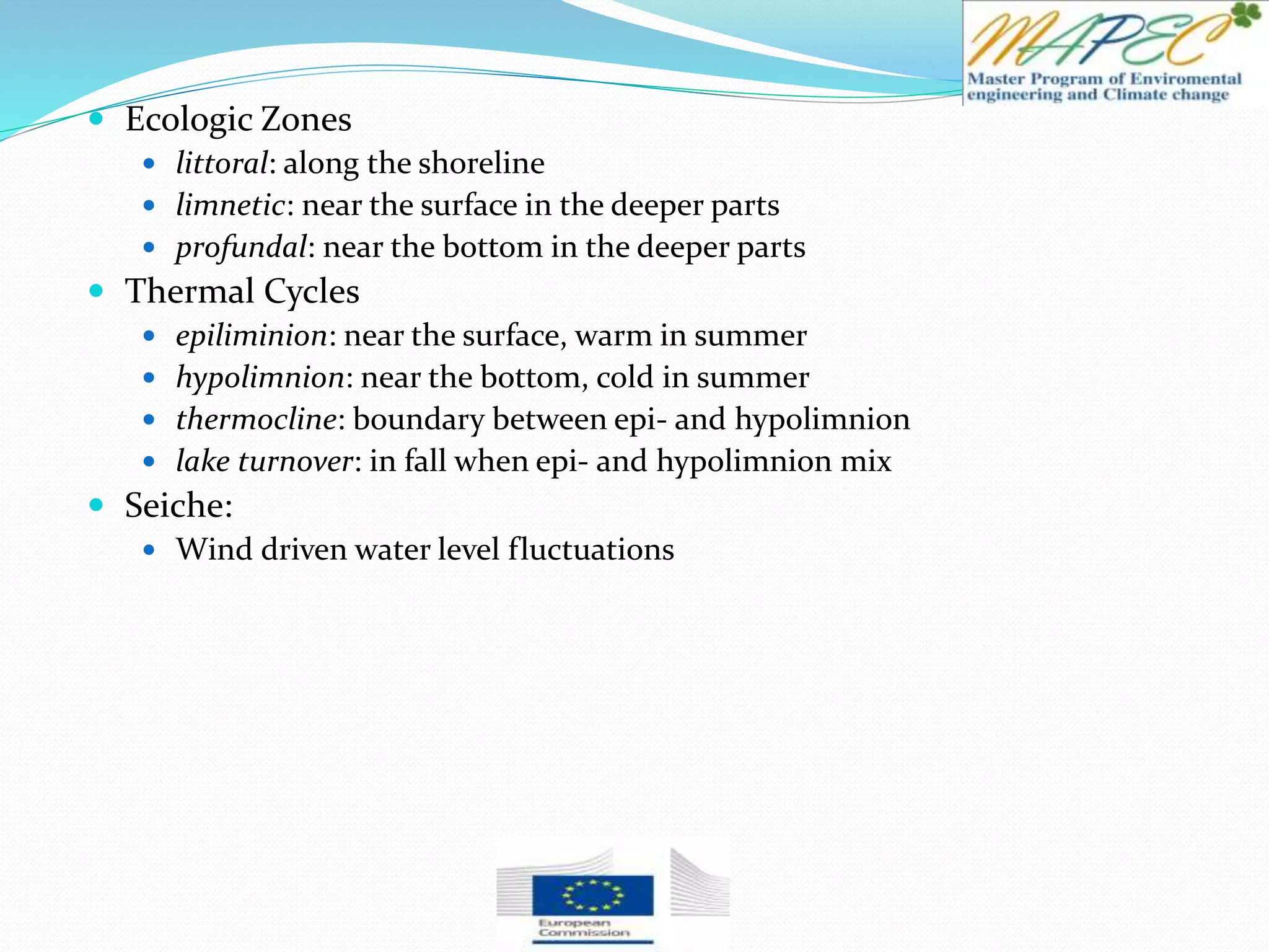  Ecologic Zones
 littoral: along the shoreline
 limnetic: near the surface in the deeper parts
 profundal: near the bottom in the deeper parts
 Thermal Cycles
 epiliminion: near the surface, warm in summer
 hypolimnion: near the bottom, cold in summer
 thermocline: boundary between epi- and hypolimnion
 lake turnover: in fall when epi- and hypolimnion mix
 Seiche:
 Wind driven water level fluctuations
 