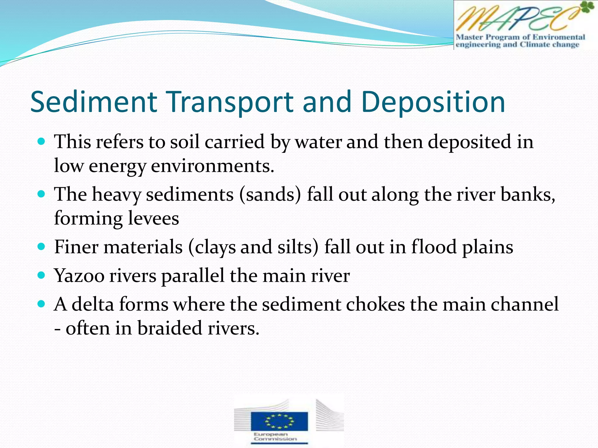 Sediment Transport and Deposition
 This refers to soil carried by water and then deposited in
low energy environments.
 The heavy sediments (sands) fall out along the river banks,
forming levees
 Finer materials (clays and silts) fall out in flood plains
 Yazoo rivers parallel the main river
 A delta forms where the sediment chokes the main channel
- often in braided rivers.
 