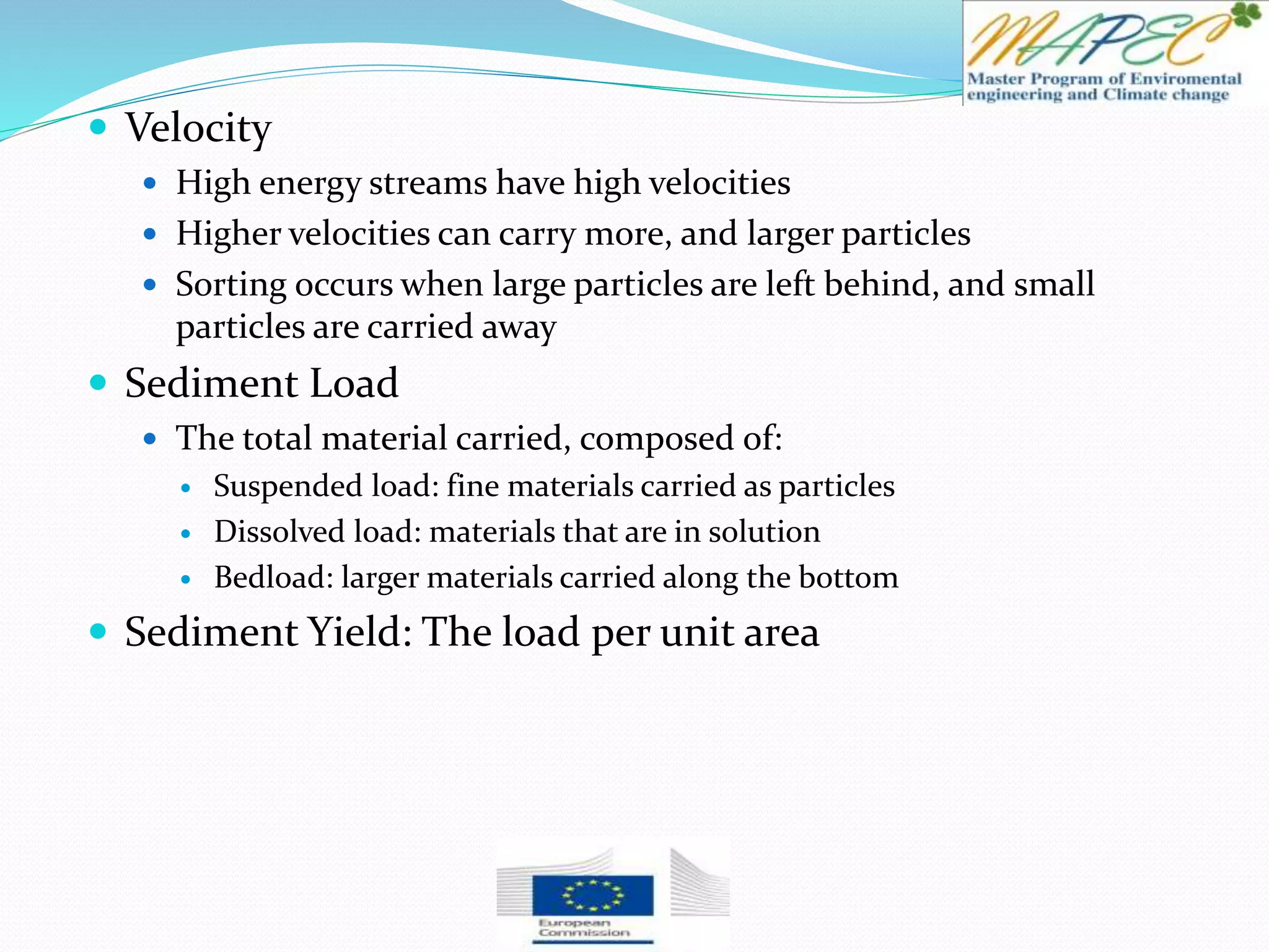  Velocity
 High energy streams have high velocities
 Higher velocities can carry more, and larger particles
 Sorting occurs when large particles are left behind, and small
particles are carried away
 Sediment Load
 The total material carried, composed of:
 Suspended load: fine materials carried as particles
 Dissolved load: materials that are in solution
 Bedload: larger materials carried along the bottom
 Sediment Yield: The load per unit area
 