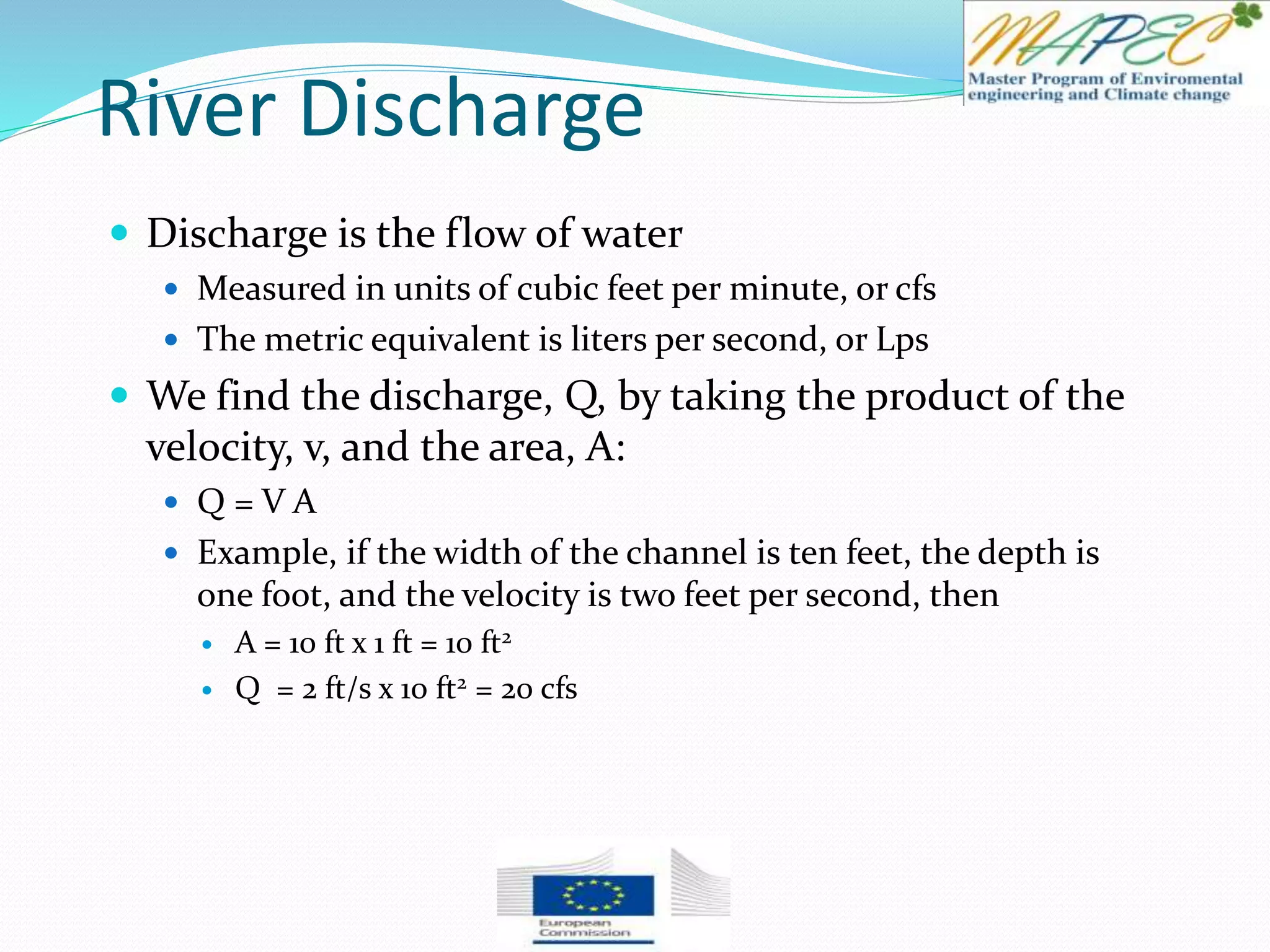 River Discharge
 Discharge is the flow of water
 Measured in units of cubic feet per minute, or cfs
 The metric equivalent is liters per second, or Lps
 We find the discharge, Q, by taking the product of the
velocity, v, and the area, A:
 Q = V A
 Example, if the width of the channel is ten feet, the depth is
one foot, and the velocity is two feet per second, then
 A = 10 ft x 1 ft = 10 ft2
 Q = 2 ft/s x 10 ft2 = 20 cfs
 