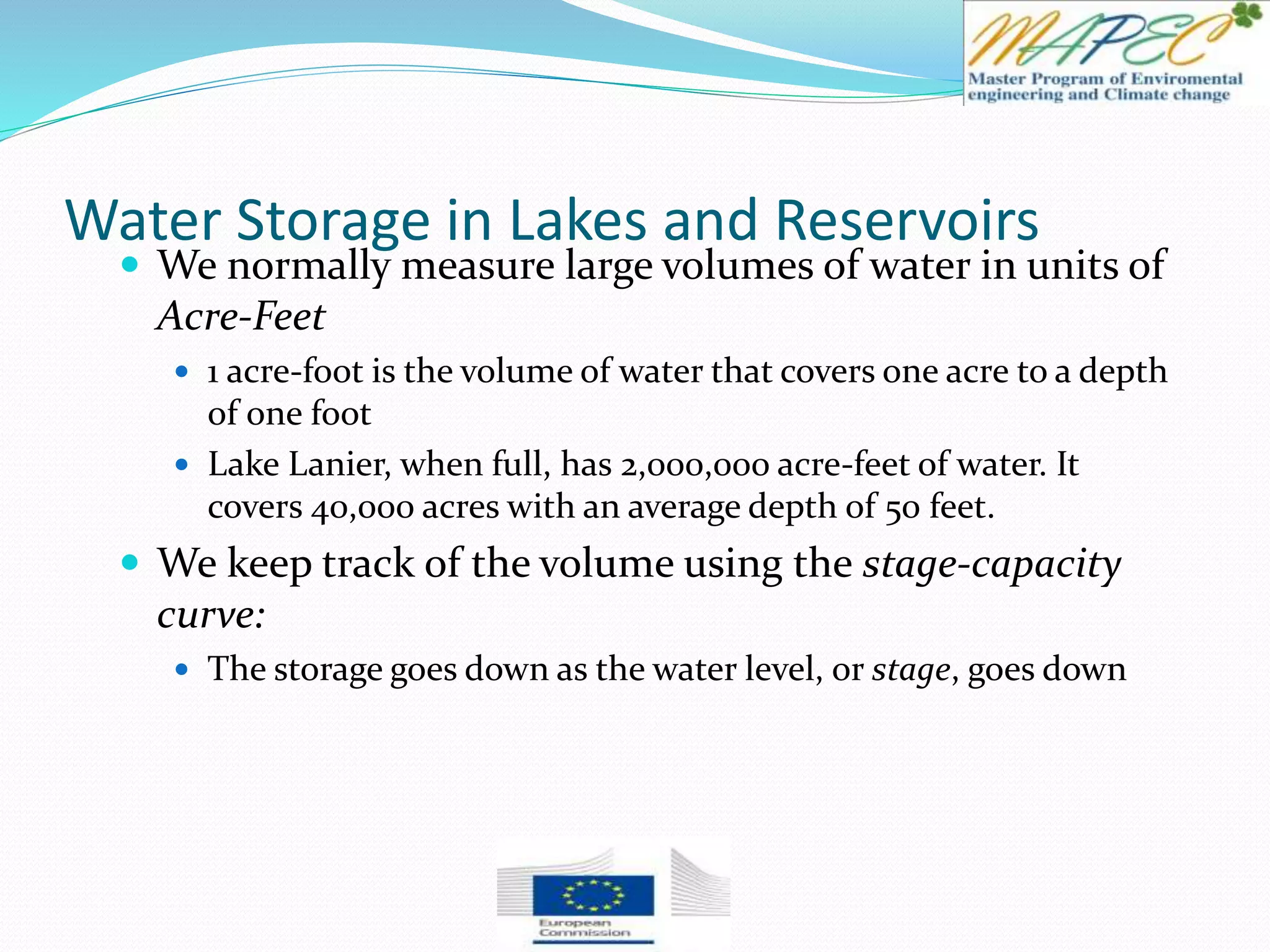 Water Storage in Lakes and Reservoirs
 We normally measure large volumes of water in units of
Acre-Feet
 1 acre-foot is the volume of water that covers one acre to a depth
of one foot
 Lake Lanier, when full, has 2,000,000 acre-feet of water. It
covers 40,000 acres with an average depth of 50 feet.
 We keep track of the volume using the stage-capacity
curve:
 The storage goes down as the water level, or stage, goes down
 