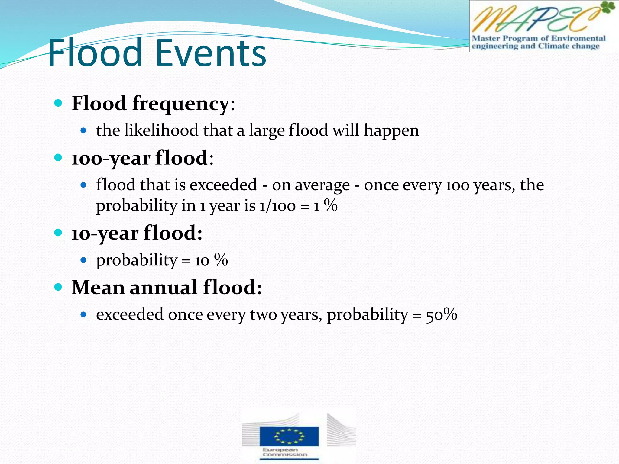 Flood Events
 Flood frequency:
 the likelihood that a large flood will happen
 100-year flood:
 flood that is exceeded - on average - once every 100 years, the
probability in 1 year is 1/100 = 1 %
 10-year flood:
 probability = 10 %
 Mean annual flood:
 exceeded once every two years, probability = 50%
 