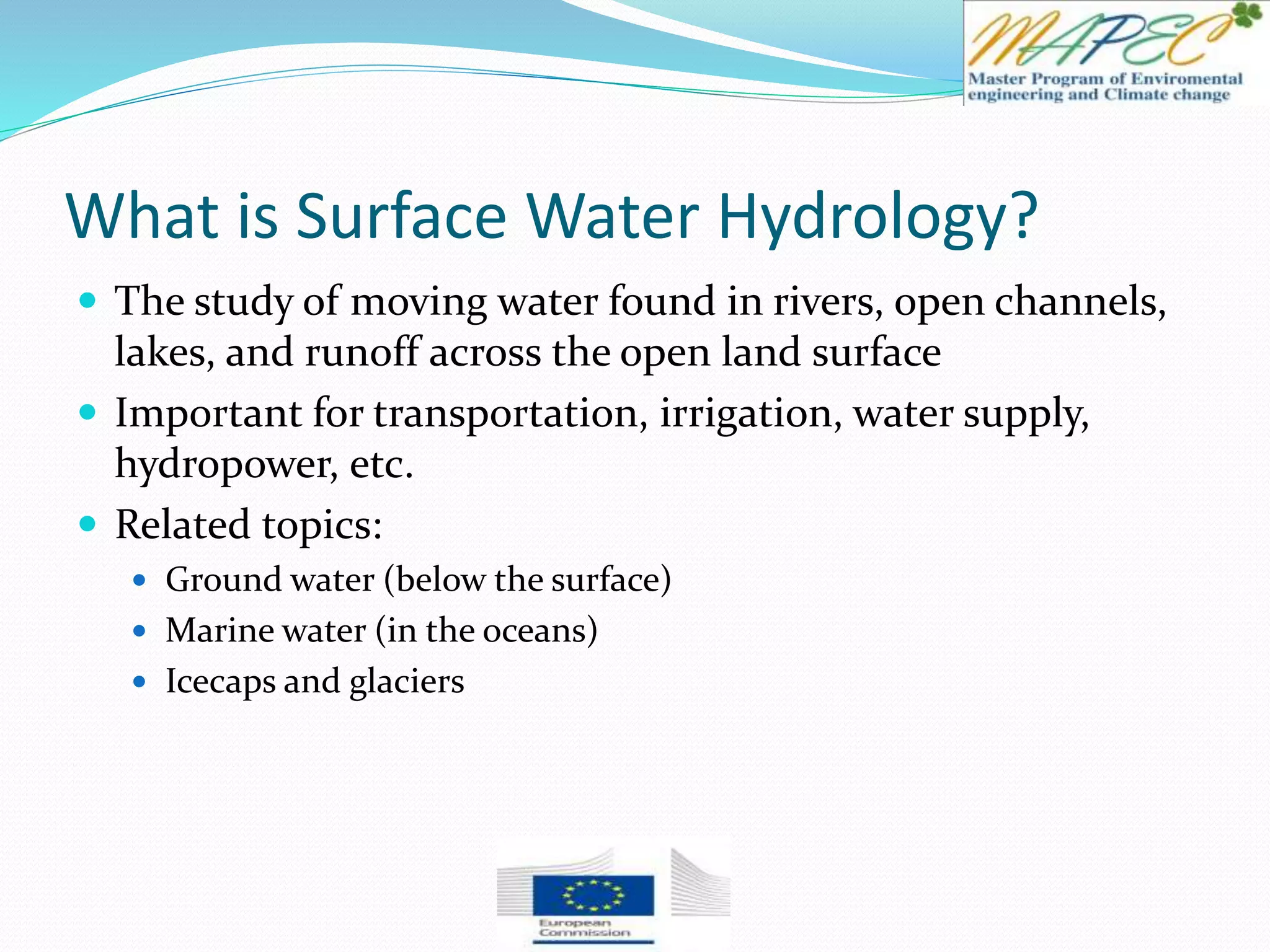 What is Surface Water Hydrology?
 The study of moving water found in rivers, open channels,
lakes, and runoff across the open land surface
 Important for transportation, irrigation, water supply,
hydropower, etc.
 Related topics:
 Ground water (below the surface)
 Marine water (in the oceans)
 Icecaps and glaciers
 