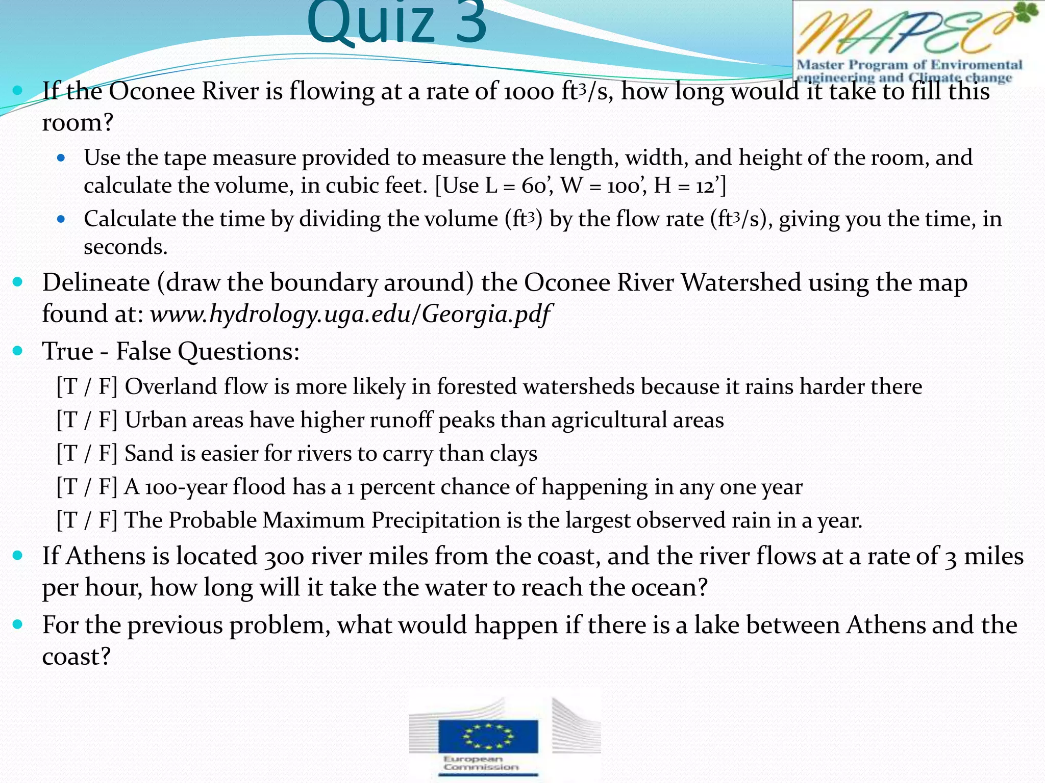 Quiz 3
 If the Oconee River is flowing at a rate of 1000 ft3/s, how long would it take to fill this
room?
 Use the tape measure provided to measure the length, width, and height of the room, and
calculate the volume, in cubic feet. [Use L = 60’, W = 100’, H = 12’]
 Calculate the time by dividing the volume (ft3) by the flow rate (ft3/s), giving you the time, in
seconds.
 Delineate (draw the boundary around) the Oconee River Watershed using the map
found at: www.hydrology.uga.edu/Georgia.pdf
 True - False Questions:
[T / F] Overland flow is more likely in forested watersheds because it rains harder there
[T / F] Urban areas have higher runoff peaks than agricultural areas
[T / F] Sand is easier for rivers to carry than clays
[T / F] A 100-year flood has a 1 percent chance of happening in any one year
[T / F] The Probable Maximum Precipitation is the largest observed rain in a year.
 If Athens is located 300 river miles from the coast, and the river flows at a rate of 3 miles
per hour, how long will it take the water to reach the ocean?
 For the previous problem, what would happen if there is a lake between Athens and the
coast?
 