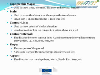  Topographic Maps:
 Used to show slope, elevation, distance, and physical features
 Scale:
 Used to relate the distance on the map to the true distance.
 1 map inch = 12,000 true inches = 2000 true feet
 Contour Line:
 Used to show points of similar elevation.
 1000 foot contour line is a constant elevation above sea level
 Contour Interval:
 The distance between contour lines. A 20 foot contour interval has contours
every 20 feet, i.e., 980, 1000, 1020, etc.
 Slope:
 The steepness of the ground
 A 1% slope is where the surface drops 1 foot every 100 feet.
 Aspect:
 The direction that the slope faces, North, South, East, West, etc.
 