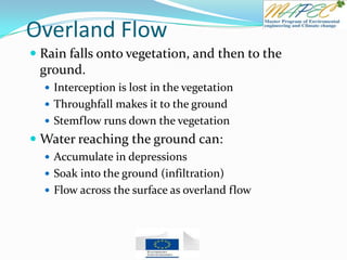 Overland Flow
 Rain falls onto vegetation, and then to the
ground.
 Interception is lost in the vegetation
 Throughfall makes it to the ground
 Stemflow runs down the vegetation
 Water reaching the ground can:
 Accumulate in depressions
 Soak into the ground (infiltration)
 Flow across the surface as overland flow
 