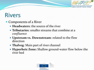 Rivers
 Components of a River
 Headwaters: the source of the river
 Tributaries: smaller streams that combine at a
confluence
 Upstream vs. Downstream: related to the flow
direction
 Thalveg: Main part of river channel
 Hyporheic Zone: Shallow ground-water flow below the
river bed
 