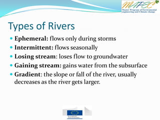 Types of Rivers
 Ephemeral: flows only during storms
 Intermittent: flows seasonally
 Losing stream: loses flow to groundwater
 Gaining stream: gains water from the subsurface
 Gradient: the slope or fall of the river, usually
decreases as the river gets larger.
 