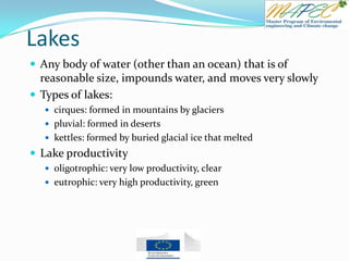 Lakes
 Any body of water (other than an ocean) that is of
reasonable size, impounds water, and moves very slowly
 Types of lakes:
 cirques: formed in mountains by glaciers
 pluvial: formed in deserts
 kettles: formed by buried glacial ice that melted
 Lake productivity
 oligotrophic: very low productivity, clear
 eutrophic: very high productivity, green
 