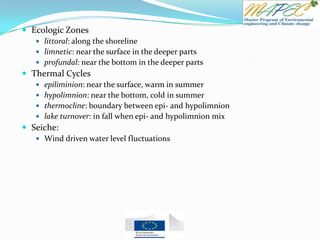  Ecologic Zones
 littoral: along the shoreline
 limnetic: near the surface in the deeper parts
 profundal: near the bottom in the deeper parts
 Thermal Cycles
 epiliminion: near the surface, warm in summer
 hypolimnion: near the bottom, cold in summer
 thermocline: boundary between epi- and hypolimnion
 lake turnover: in fall when epi- and hypolimnion mix
 Seiche:
 Wind driven water level fluctuations
 