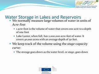 Water Storage in Lakes and Reservoirs
 We normally measure large volumes of water in units of
Acre-Feet
 1 acre-foot is the volume of water that covers one acre to a depth
of one foot
 Lake Lanier, when full, has 2,000,000 acre-feet of water. It
covers 40,000 acres with an average depth of 50 feet.
 We keep track of the volume using the stage-capacity
curve:
 The storage goes down as the water level, or stage, goes down
 