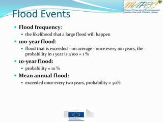 Flood Events
 Flood frequency:
 the likelihood that a large flood will happen
 100-year flood:
 flood that is exceeded - on average - once every 100 years, the
probability in 1 year is 1/100 = 1 %
 10-year flood:
 probability = 10 %
 Mean annual flood:
 exceeded once every two years, probability = 50%
 