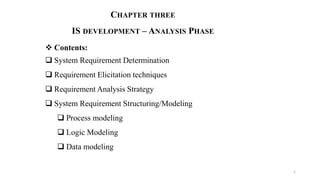 CHAPTER THREE
IS DEVELOPMENT – ANALYSIS PHASE
 Contents:
 System Requirement Determination
 Requirement Elicitation techniques
 Requirement Analysis Strategy
 System Requirement Structuring/Modeling
 Process modeling
 Logic Modeling
 Data modeling
1
 