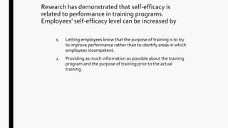 Research has demonstrated that self-efficacy is
related to performance in training programs.
Employees' self-efficacy level can be increased by
1. Letting employees know that the purpose of training is to try
to improve performance rather than to identify areas in which
employees incompetent.
2. Providing as much information as possible about the training
program and the purpose of training prior to the actual
training.
 