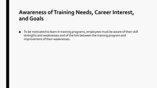 Awareness ofTraining Needs, Career Interest,
and Goals
■ To be motivated to learn in training programs, employees must be aware of their skill
strengths and weaknesses and of the link between the training program and
improvement of their weaknesses.
 