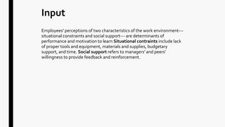 Input
Employees' perceptions of two characteristics of the work environment---
situational constraints and social support--- are determinants of
performance and motivation to learn Situational contraints include lack
of proper tools and equipment, materials and supplies, budgetary
support, and time. Social support refers to managers' and peers'
willingness to provide feedback and reinforcement.
 