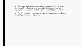 4. Encourage work-group members to involves each other in trying to
use new skills on the job by soliciting feedback and sharing training
experiences and situations in which training content has been helpful.
5. Provide employees with time and opportunities to practice and apply
new skills or behaviors to their work.
 