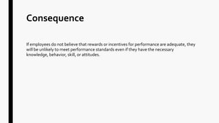 Consequence
If employees do not believe that rewards or incentives for performance are adequate, they
will be unlikely to meet performance standards even if they have the necessary
knowledge, behavior, skill, or attitudes.
 
